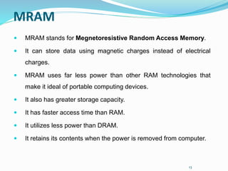 13
MRAM
 MRAM stands for Megnetoresistive Random Access Memory.
 It can store data using magnetic charges instead of electrical
charges.
 MRAM uses far less power than other RAM technologies that
make it ideal of portable computing devices.
 It also has greater storage capacity.
 It has faster access time than RAM.
 It utilizes less power than DRAM.
 It retains its contents when the power is removed from computer.
 