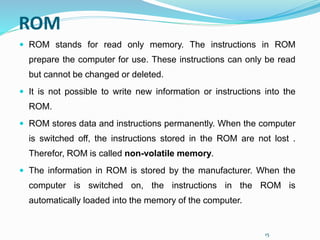 15
ROM
 ROM stands for read only memory. The instructions in ROM
prepare the computer for use. These instructions can only be read
but cannot be changed or deleted.
 It is not possible to write new information or instructions into the
ROM.
 ROM stores data and instructions permanently. When the computer
is switched off, the instructions stored in the ROM are not lost .
Therefor, ROM is called non-volatile memory.
 The information in ROM is stored by the manufacturer. When the
computer is switched on, the instructions in the ROM is
automatically loaded into the memory of the computer.
 