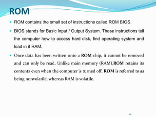 16
ROM
 ROM contains the small set of instructions called ROM BIOS.
 BIOS stands for Basic Input / Output System. These instructions tell
the computer how to access hard disk, find operating system and
load in it RAM.
 Once data has been written onto a ROM chip, it cannot be removed
and can only be read. Unlike main memory (RAM),ROM retains its
contents even when the computer is turned off. ROM is referred to as
being nonvolatile, whereas RAM is volatile.
 