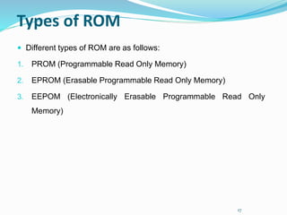 17
Types of ROM
 Different types of ROM are as follows:
1. PROM (Programmable Read Only Memory)
2. EPROM (Erasable Programmable Read Only Memory)
3. EEPOM (Electronically Erasable Programmable Read Only
Memory)
 