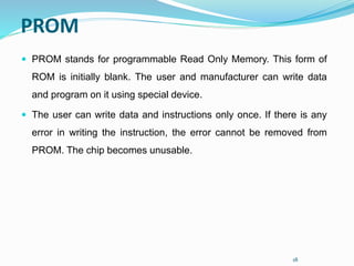 18
PROM
 PROM stands for programmable Read Only Memory. This form of
ROM is initially blank. The user and manufacturer can write data
and program on it using special device.
 The user can write data and instructions only once. If there is any
error in writing the instruction, the error cannot be removed from
PROM. The chip becomes unusable.
 