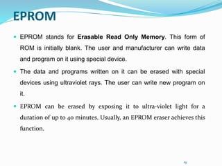 19
EPROM
 EPROM stands for Erasable Read Only Memory. This form of
ROM is initially blank. The user and manufacturer can write data
and program on it using special device.
 The data and programs written on it can be erased with special
devices using ultraviolet rays. The user can write new program on
it.
 EPROM can be erased by exposing it to ultra-violet light for a
duration of up to 40 minutes. Usually, an EPROM eraser achieves this
function.
 