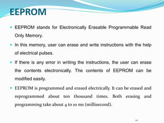 20
EEPROM
 EEPROM stands for Electronically Erasable Programmable Read
Only Memory.
 In this memory, user can erase and write instructions with the help
of electrical pulses.
 If there is any error in writing the instructions, the user can erase
the contents electronically. The contents of EEPROM can be
modified easily.
 EEPROM is programmed and erased electrically. It can be erased and
reprogrammed about ten thousand times. Both erasing and
programming take about 4 to 10 ms (millisecond).
 