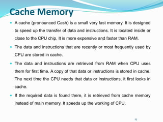 23
Cache Memory
 A cache (pronounced Cash) is a small very fast memory. It is designed
to speed up the transfer of data and instructions. It is located inside or
close to the CPU chip. It is more expensive and faster than RAM.
 The data and instructions that are recently or most frequently used by
CPU are stored in cache.
 The data and instructions are retrieved from RAM when CPU uses
them for first time. A copy of that data or instructions is stored in cache.
The next time the CPU needs that data or instructions, it first looks in
cache.
 If the required data is found there, it is retrieved from cache memory
instead of main memory. It speeds up the working of CPU.
 