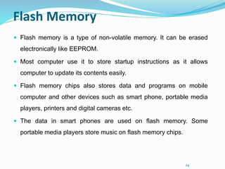 24
Flash Memory
 Flash memory is a type of non-volatile memory. It can be erased
electronically like EEPROM.
 Most computer use it to store startup instructions as it allows
computer to update its contents easily.
 Flash memory chips also stores data and programs on mobile
computer and other devices such as smart phone, portable media
players, printers and digital cameras etc.
 The data in smart phones are used on flash memory. Some
portable media players store music on flash memory chips.
 