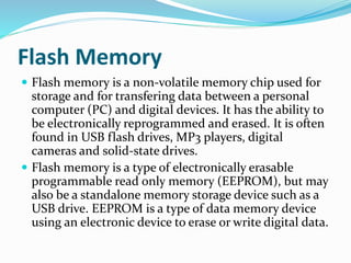 Flash Memory
 Flash memory is a non-volatile memory chip used for
storage and for transfering data between a personal
computer (PC) and digital devices. It has the ability to
be electronically reprogrammed and erased. It is often
found in USB flash drives, MP3 players, digital
cameras and solid-state drives.
 Flash memory is a type of electronically erasable
programmable read only memory (EEPROM), but may
also be a standalone memory storage device such as a
USB drive. EEPROM is a type of data memory device
using an electronic device to erase or write digital data.
 