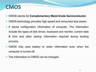 26
CMOS
 CMOS stands for Complementary Metal-Oxide Semiconductor.
 CMOS technology provides high speed and consumes less power.
 It stores configuration information of computer. The information
include the types of disk drives, keyboard and monitor, current date
& time and other startup information required during boating
process.
 CMOS chip uses battery to retain information even when the
computer is turned off.
 The information in CMOS can be changed.
 