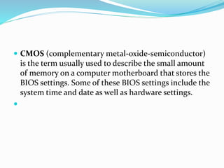  CMOS (complementary metal-oxide-semiconductor)
is the term usually used to describe the small amount
of memory on a computer motherboard that stores the
BIOS settings. Some of these BIOS settings include the
system time and date as well as hardware settings.

 