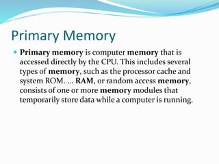 Primary Memory
 Primary memory is computer memory that is
accessed directly by the CPU. This includes several
types of memory, such as the processor cache and
system ROM. ... RAM, or random access memory,
consists of one or more memory modules that
temporarily store data while a computer is running.
 