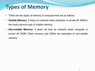 5
Types of Memory
 There are two types of memory in computer that are as follows:
 Volatile Memory: It loses its contents when computer is turned off. RAM is
the most common type of volatile memory
 Non-volatile Memory: It does not lose its contents when computer is
turned off. ROM, Flash memory and CMOs are examples of non-volatile
memory.
 