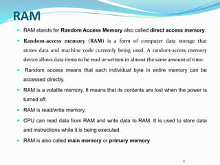 6
RAM
 RAM stands for Random Access Memory also called direct access memory.
 Random-access memory (RAM) is a form of computer data storage that
stores data and machine code currently being used. A random-access memory
device allows data items to be read or written in almost the same amount of time.
 Random access means that each individual byte in entire memory can be
accessed directly.
 RAM is a volatile memory. It means that its contents are lost when the power is
turned off.
 RAM is read/write memory.
 CPU can read data from RAM and write data to RAM. It is used to store data
and instructions while it is being executed.
 RAM is also called main memory or primary memory
 