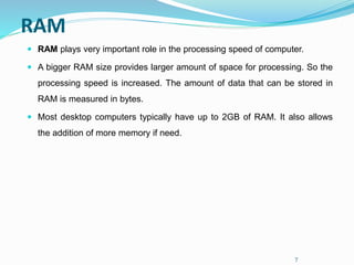 7
RAM
 RAM plays very important role in the processing speed of computer.
 A bigger RAM size provides larger amount of space for processing. So the
processing speed is increased. The amount of data that can be stored in
RAM is measured in bytes.
 Most desktop computers typically have up to 2GB of RAM. It also allows
the addition of more memory if need.
 