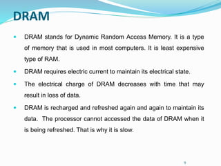 9
DRAM
 DRAM stands for Dynamic Random Access Memory. It is a type
of memory that is used in most computers. It is least expensive
type of RAM.
 DRAM requires electric current to maintain its electrical state.
 The electrical charge of DRAM decreases with time that may
result in loss of data.
 DRAM is recharged and refreshed again and again to maintain its
data. The processor cannot accessed the data of DRAM when it
is being refreshed. That is why it is slow.
 