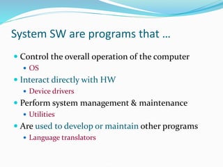 System SW are programs that …
 Control the overall operation of the computer
 OS
 Interact directly with HW
 Device drivers
 Perform system management & maintenance
 Utilities
 Are used to develop or maintain other programs
 Language translators
 