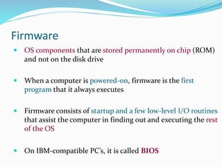 Firmware
 OS components that are stored permanently on chip (ROM)
and not on the disk drive
 When a computer is powered-on, firmware is the first
program that it always executes
 Firmware consists of startup and a few low-level I/O routines
that assist the computer in finding out and executing the rest
of the OS
 On IBM-compatible PC’s, it is called BIOS
 