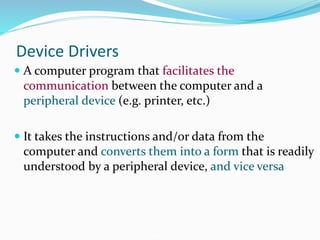 Device Drivers
 A computer program that facilitates the
communication between the computer and a
peripheral device (e.g. printer, etc.)
 It takes the instructions and/or data from the
computer and converts them into a form that is readily
understood by a peripheral device, and vice versa
 