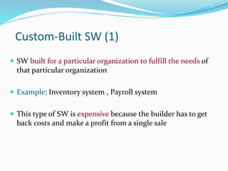 Custom-Built SW (1)
 SW built for a particular organization to fulfill the needs of
that particular organization
 Example: Inventory system , Payroll system
 This type of SW is expensive because the builder has to get
back costs and make a profit from a single sale
 