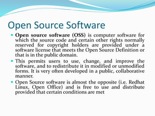 Open Source Software
 Open source software (OSS) is computer software for
which the source code and certain other rights normally
reserved for copyright holders are provided under a
software license that meets the Open Source Definition or
that is in the public domain.
 This permits users to use, change, and improve the
software, and to redistribute it in modified or unmodified
forms. It is very often developed in a public, collaborative
manner.
 Open Source software is almost the opposite (i.e. Redhat
Linux, Open Office) and is free to use and distribute
provided that certain conditions are met
 