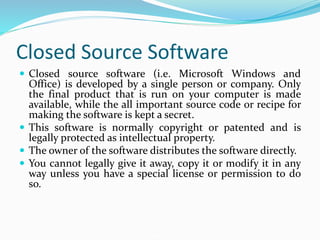 Closed Source Software
 Closed source software (i.e. Microsoft Windows and
Office) is developed by a single person or company. Only
the final product that is run on your computer is made
available, while the all important source code or recipe for
making the software is kept a secret.
 This software is normally copyright or patented and is
legally protected as intellectual property.
 The owner of the software distributes the software directly.
 You cannot legally give it away, copy it or modify it in any
way unless you have a special license or permission to do
so.
 