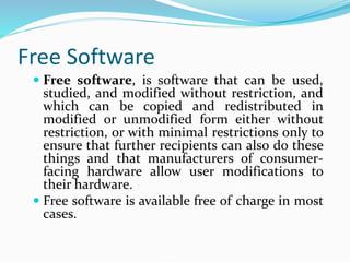 Free Software
 Free software, is software that can be used,
studied, and modified without restriction, and
which can be copied and redistributed in
modified or unmodified form either without
restriction, or with minimal restrictions only to
ensure that further recipients can also do these
things and that manufacturers of consumer-
facing hardware allow user modifications to
their hardware.
 Free software is available free of charge in most
cases.
 