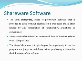 Shareware Software
 The term shareware, refers to proprietary software that is
provided to users without payment on a trial basis and is often
limited by any combination of functionality, availability or
convenience.
 Shareware is often offered as a download from an Internet website
or as a compact disc.
 The aim of shareware is to give buyers the opportunity to use the
program and judge its usefulness before purchasing a license for
the full version of the software.
 