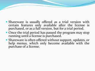  Shareware is usually offered as a trial version with
certain features only available after the license is
purchased, or as a full version, but for a trial period.
 Once the trial period has passed the program may stop
running until a license is purchased.
 Shareware is often offered without support, updates, or
help menus, which only become available with the
purchase of a license.
 