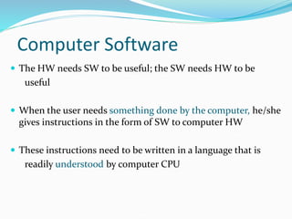 Computer Software
 The HW needs SW to be useful; the SW needs HW to be
useful
 When the user needs something done by the computer, he/she
gives instructions in the form of SW to computer HW
 These instructions need to be written in a language that is
readily understood by computer CPU
 