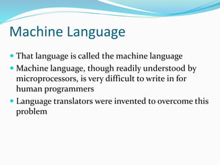 Machine Language
 That language is called the machine language
 Machine language, though readily understood by
microprocessors, is very difficult to write in for
human programmers
 Language translators were invented to overcome this
problem
 