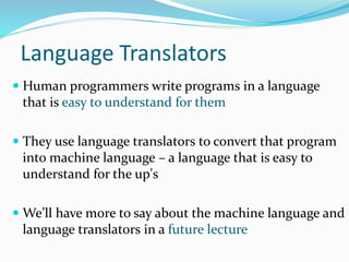 Language Translators
 Human programmers write programs in a language
that is easy to understand for them
 They use language translators to convert that program
into machine language – a language that is easy to
understand for the up's
 We’ll have more to say about the machine language and
language translators in a future lecture
 