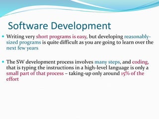 Software Development
 Writing very short programs is easy, but developing reasonably-
sized programs is quite difficult as you are going to learn over the
next few years
 The SW development process involves many steps, and coding,
that is typing the instructions in a high-level language is only a
small part of that process – taking-up only around 15% of the
effort
 