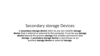 Secondary storage Devices
A secondary storage device refers to any non-volatile storage
device that is internal or external to the computer. It can be any storage
device beyond the primary storage that enables permanent data
storage. A secondary storage device is also known as an
auxiliary storage device or external storage.
 