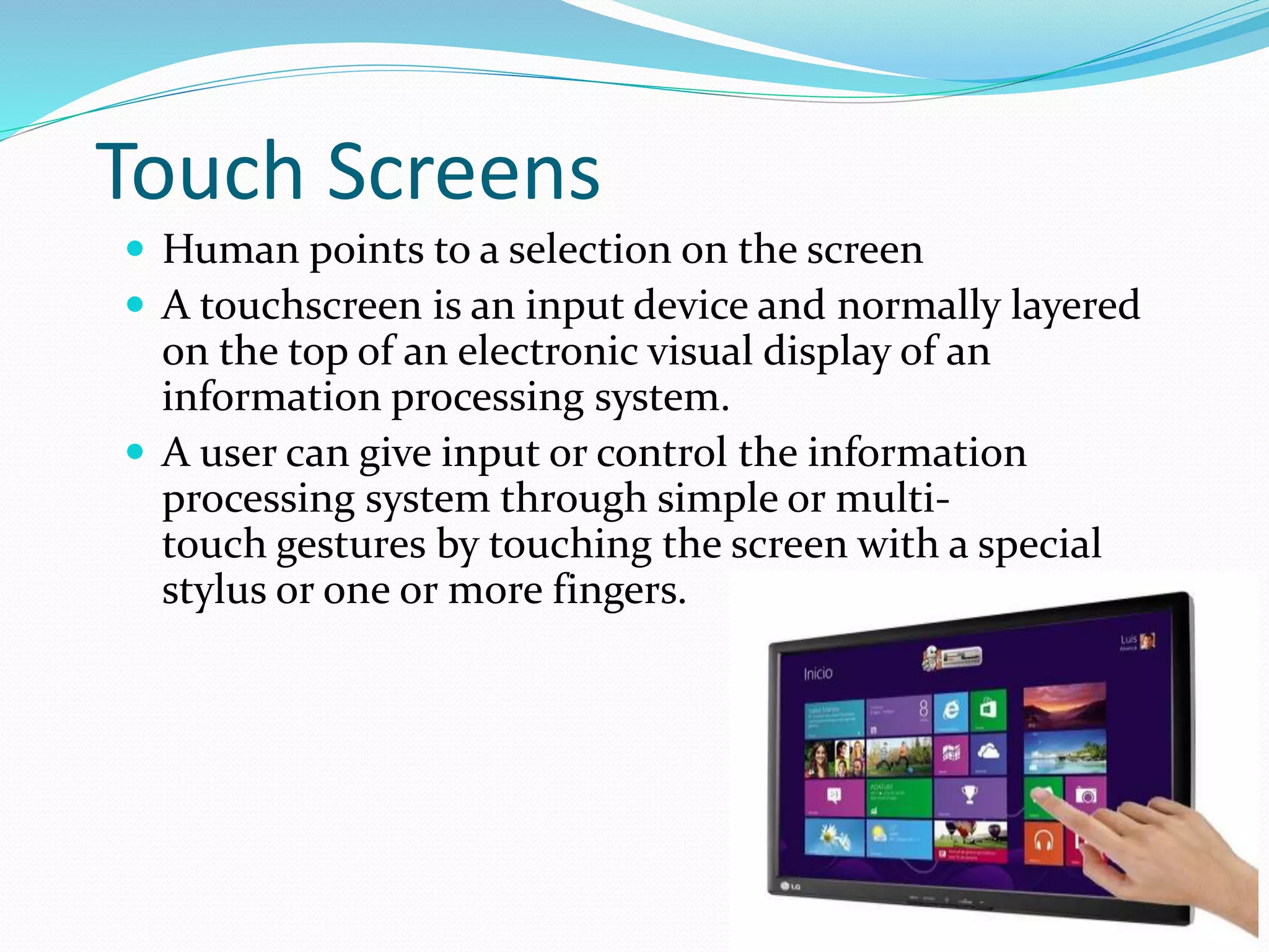 Touch Screens
 Human points to a selection on the screen
 A touchscreen is an input device and normally layered
on the top of an electronic visual display of an
information processing system.
 A user can give input or control the information
processing system through simple or multi-
touch gestures by touching the screen with a special
stylus or one or more fingers.
 
