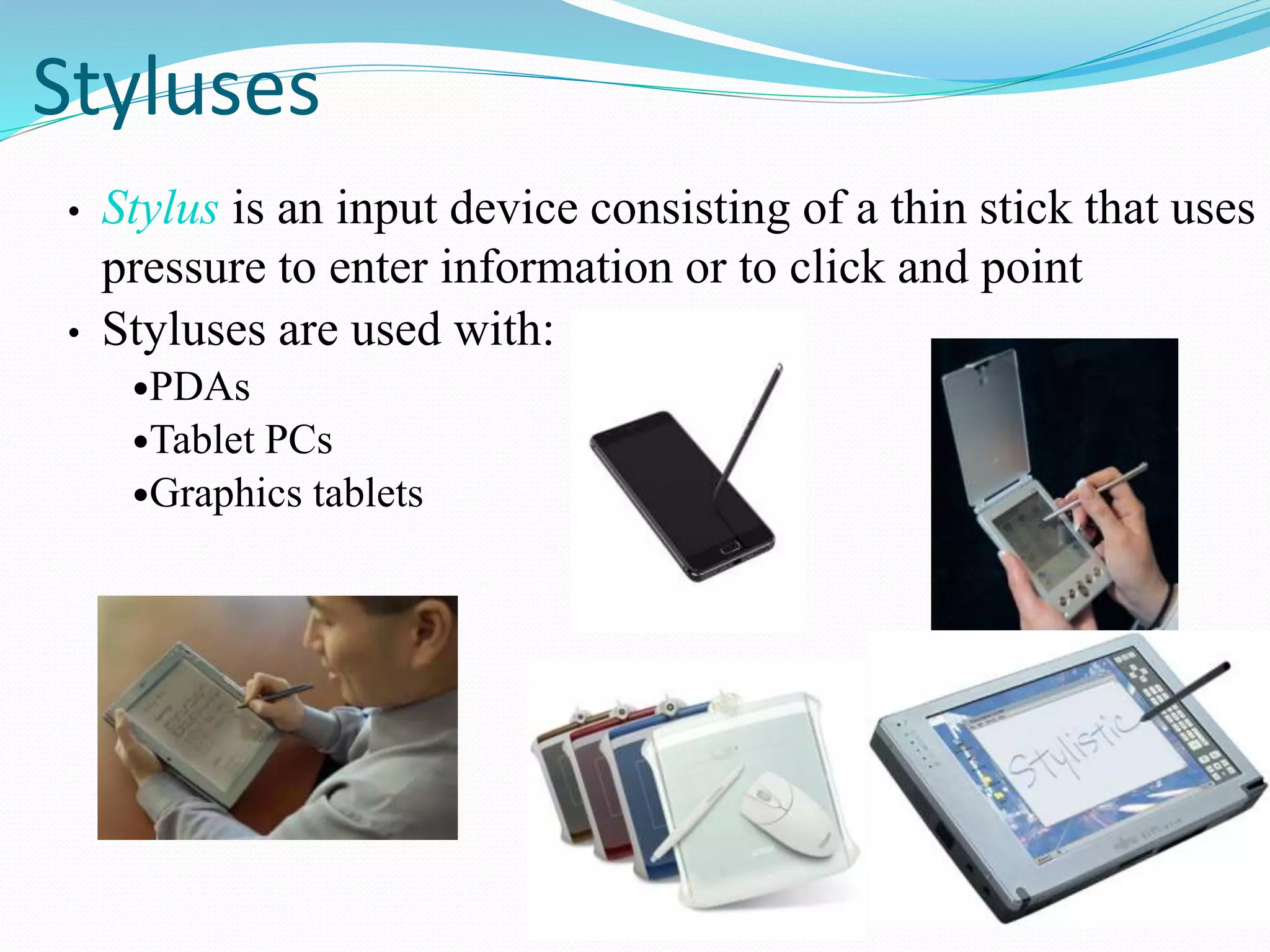 Styluses
• Stylus is an input device consisting of a thin stick that uses
pressure to enter information or to click and point
• Styluses are used with:
PDAs
Tablet PCs
Graphics tablets
 