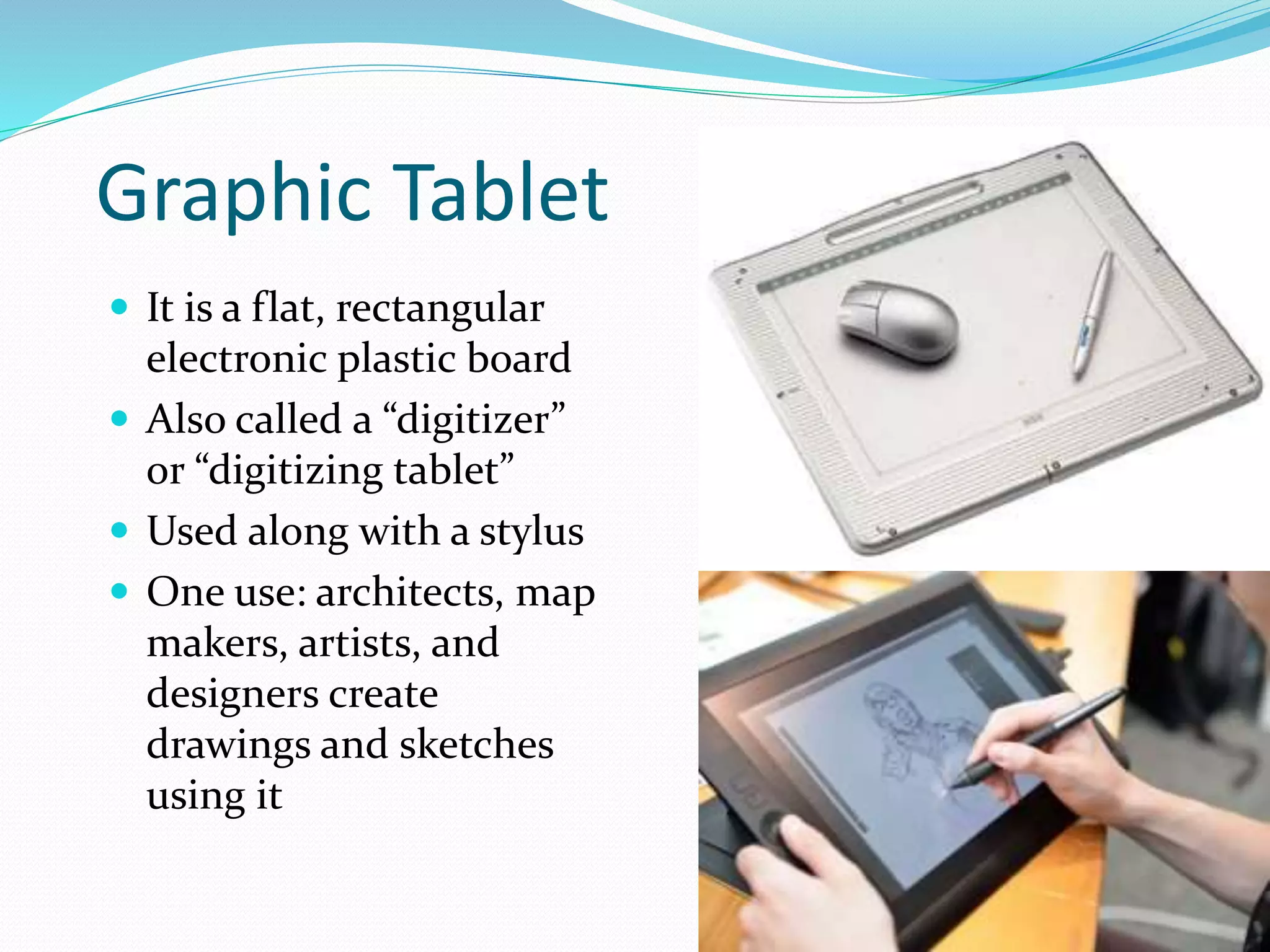 Graphic Tablet
 It is a flat, rectangular
electronic plastic board
 Also called a “digitizer”
or “digitizing tablet”
 Used along with a stylus
 One use: architects, map
makers, artists, and
designers create
drawings and sketches
using it
 