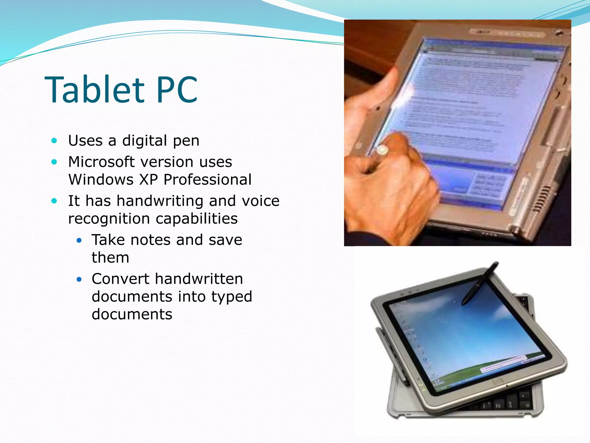 Tablet PC
 Uses a digital pen
 Microsoft version uses
Windows XP Professional
 It has handwriting and voice
recognition capabilities
 Take notes and save
them
 Convert handwritten
documents into typed
documents
 