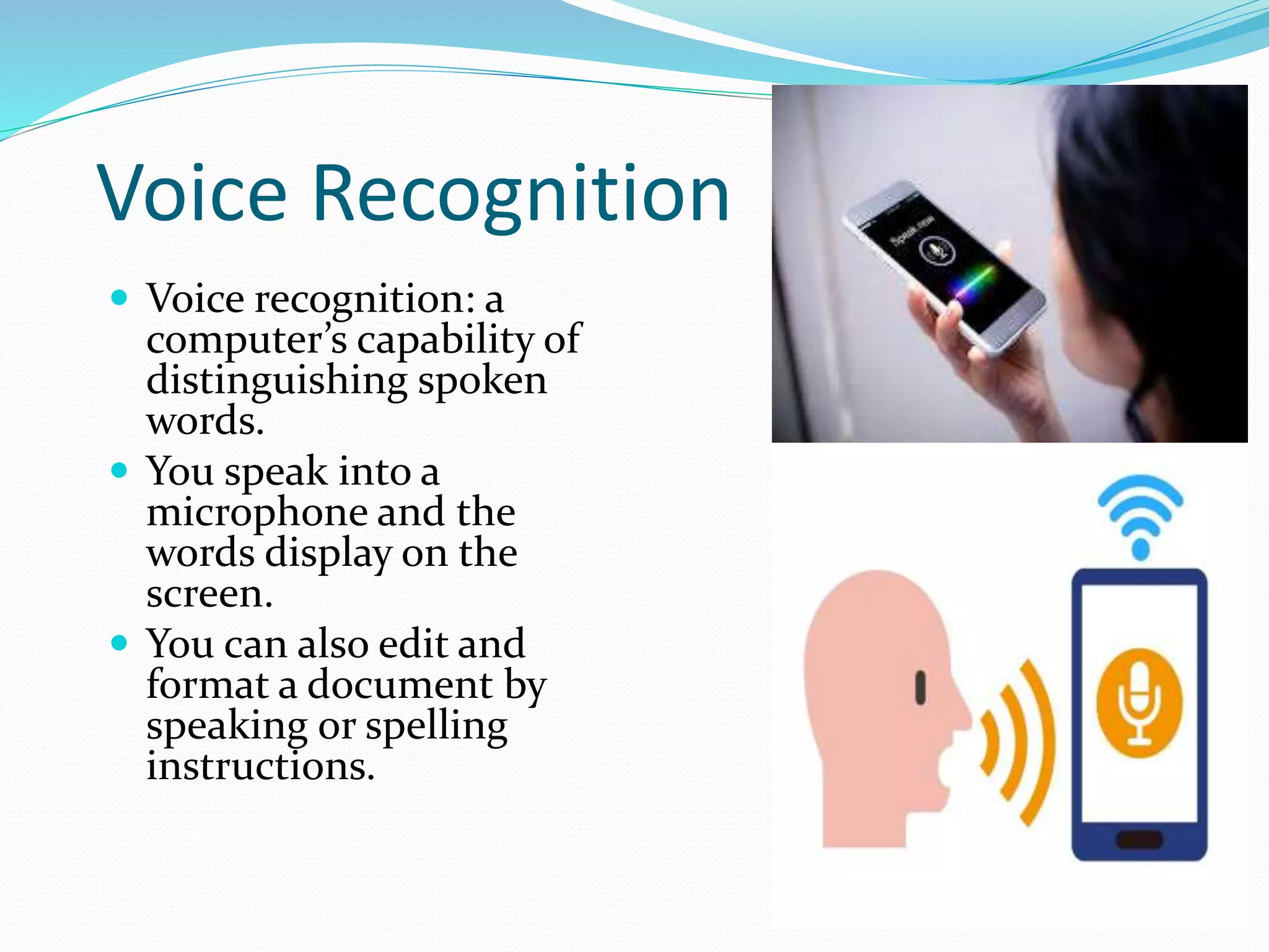 Voice Recognition
 Voice recognition: a
computer’s capability of
distinguishing spoken
words.
 You speak into a
microphone and the
words display on the
screen.
 You can also edit and
format a document by
speaking or spelling
instructions.
 