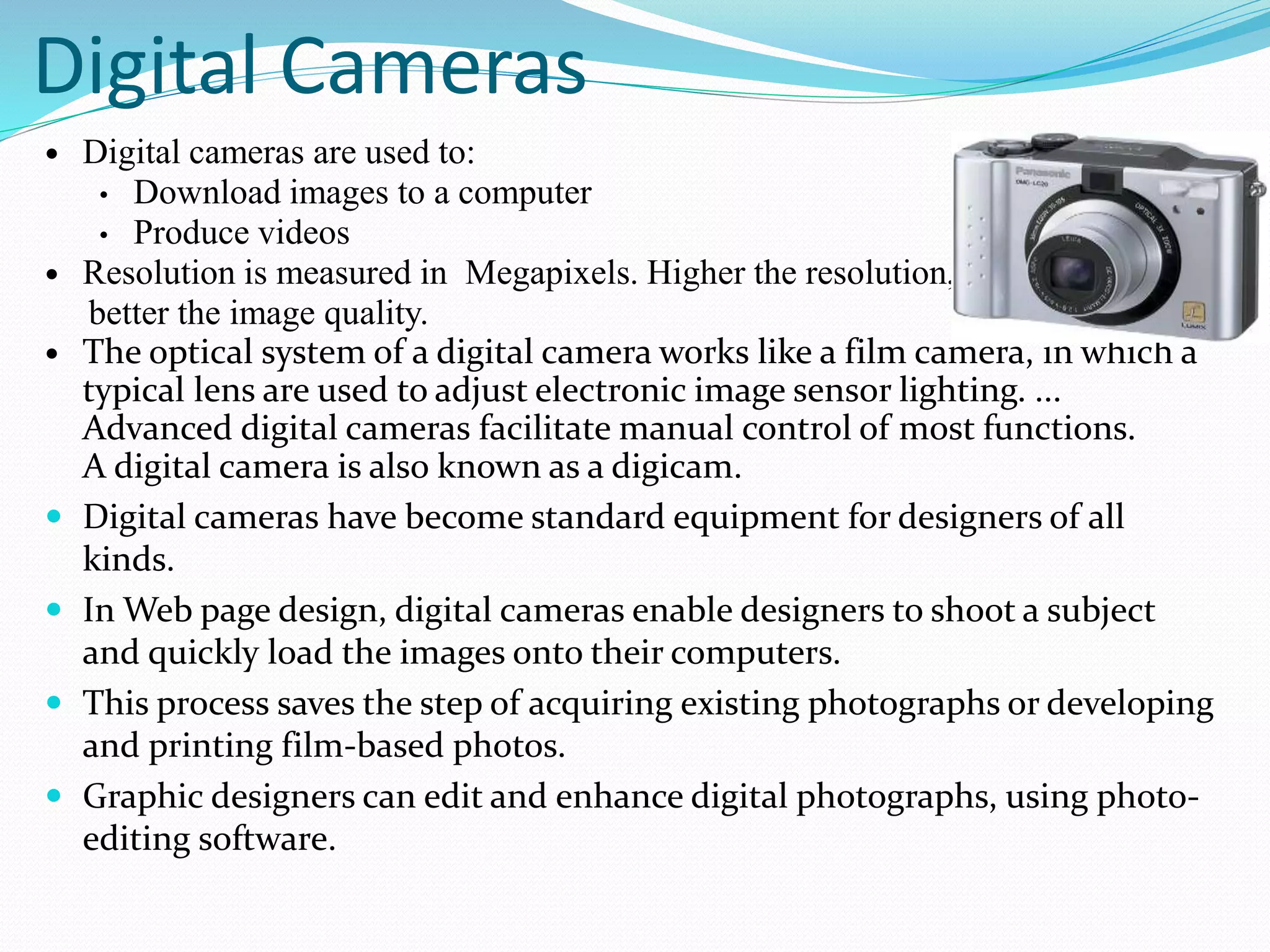 Digital Cameras
 Digital cameras are used to:
• Download images to a computer
• Produce videos
 Resolution is measured in Megapixels. Higher the resolution,
better the image quality.
 The optical system of a digital camera works like a film camera, in which a
typical lens are used to adjust electronic image sensor lighting. ...
Advanced digital cameras facilitate manual control of most functions.
A digital camera is also known as a digicam.
 Digital cameras have become standard equipment for designers of all
kinds.
 In Web page design, digital cameras enable designers to shoot a subject
and quickly load the images onto their computers.
 This process saves the step of acquiring existing photographs or developing
and printing film-based photos.
 Graphic designers can edit and enhance digital photographs, using photo-
editing software.
 