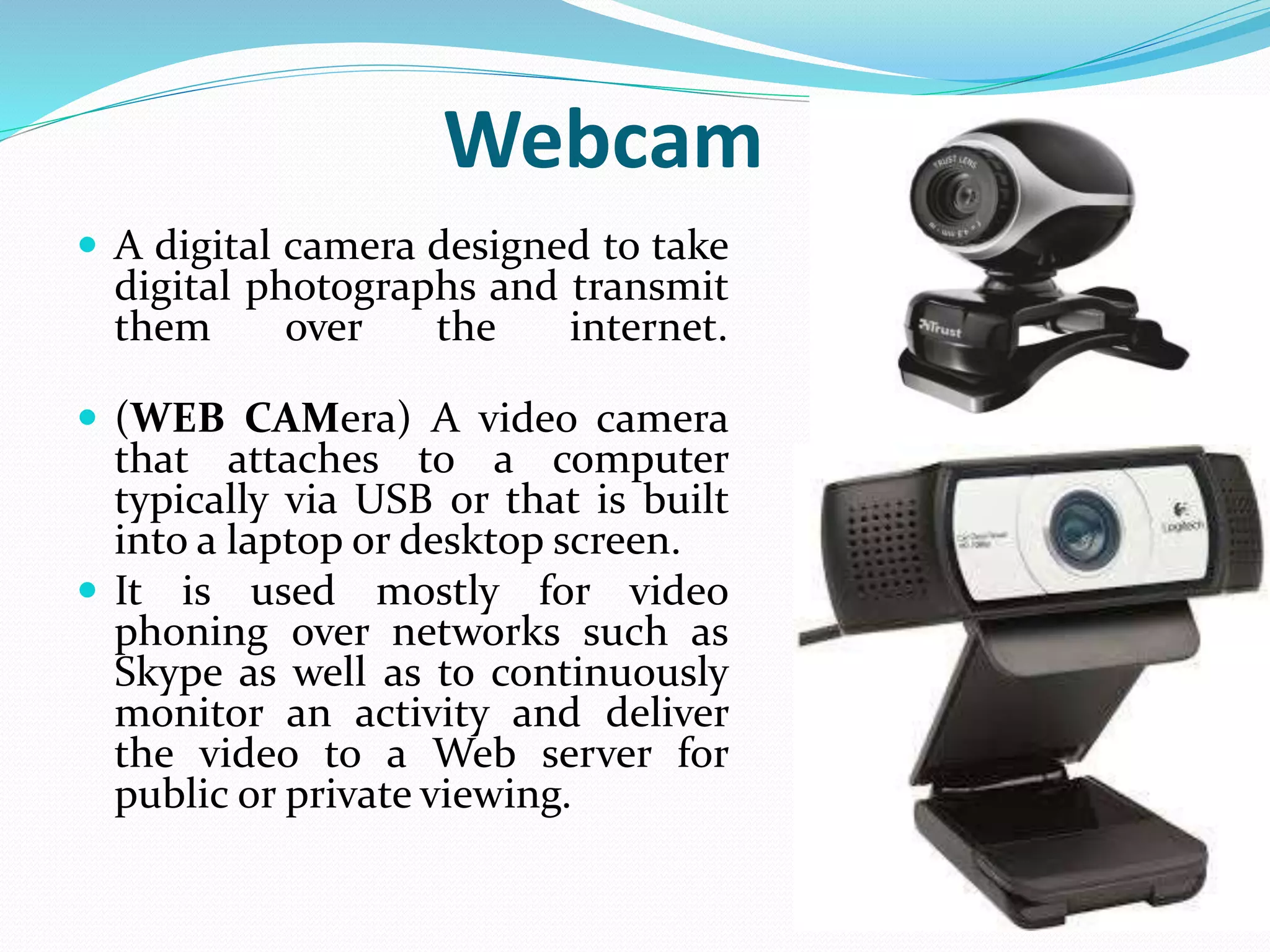 Webcam
 A digital camera designed to take
digital photographs and transmit
them over the internet.
 (WEB CAMera) A video camera
that attaches to a computer
typically via USB or that is built
into a laptop or desktop screen.
 It is used mostly for video
phoning over networks such as
Skype as well as to continuously
monitor an activity and deliver
the video to a Web server for
public or private viewing.
 