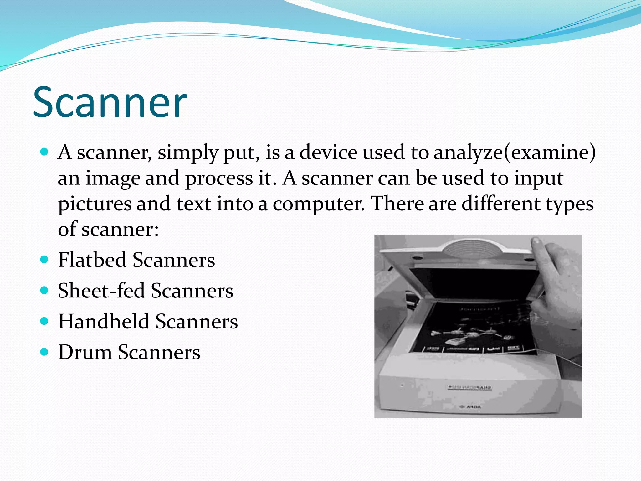 Scanner
 A scanner, simply put, is a device used to analyze(examine)
an image and process it. A scanner can be used to input
pictures and text into a computer. There are different types
of scanner:
 Flatbed Scanners
 Sheet-fed Scanners
 Handheld Scanners
 Drum Scanners
 