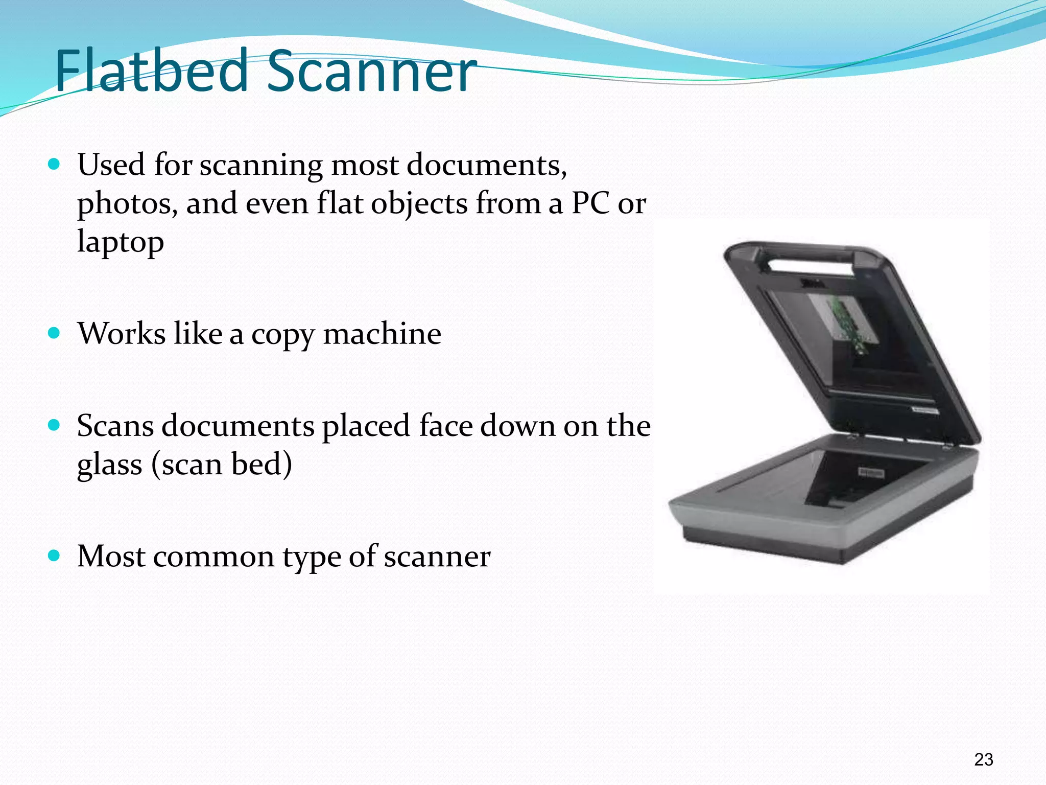 Flatbed Scanner
 Used for scanning most documents,
photos, and even flat objects from a PC or
laptop
 Works like a copy machine
 Scans documents placed face down on the
glass (scan bed)
 Most common type of scanner
23
 