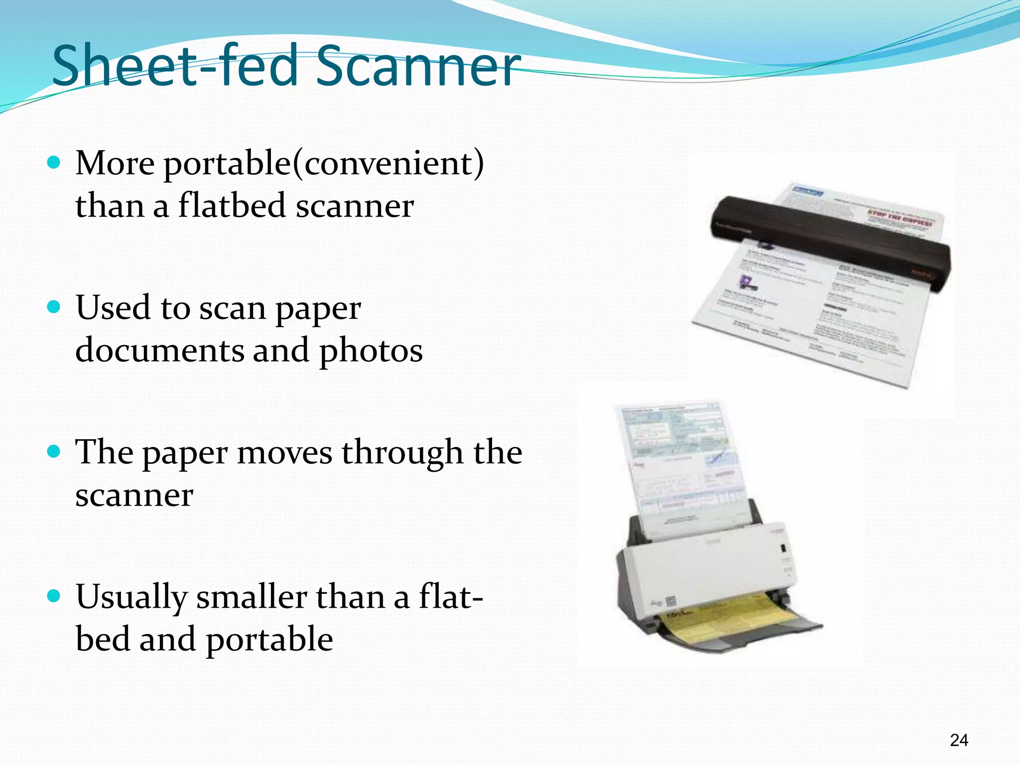 Sheet-fed Scanner
 More portable(convenient)
than a flatbed scanner
 Used to scan paper
documents and photos
 The paper moves through the
scanner
 Usually smaller than a flat-
bed and portable
24
 