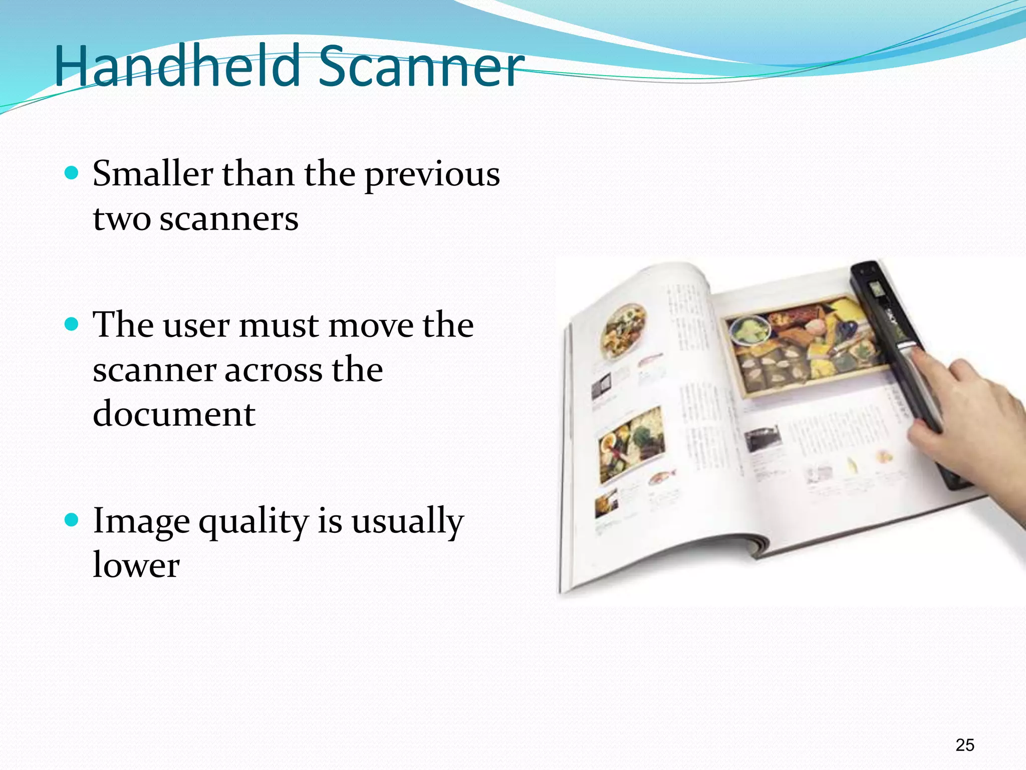 Handheld Scanner
 Smaller than the previous
two scanners
 The user must move the
scanner across the
document
 Image quality is usually
lower
25
 
