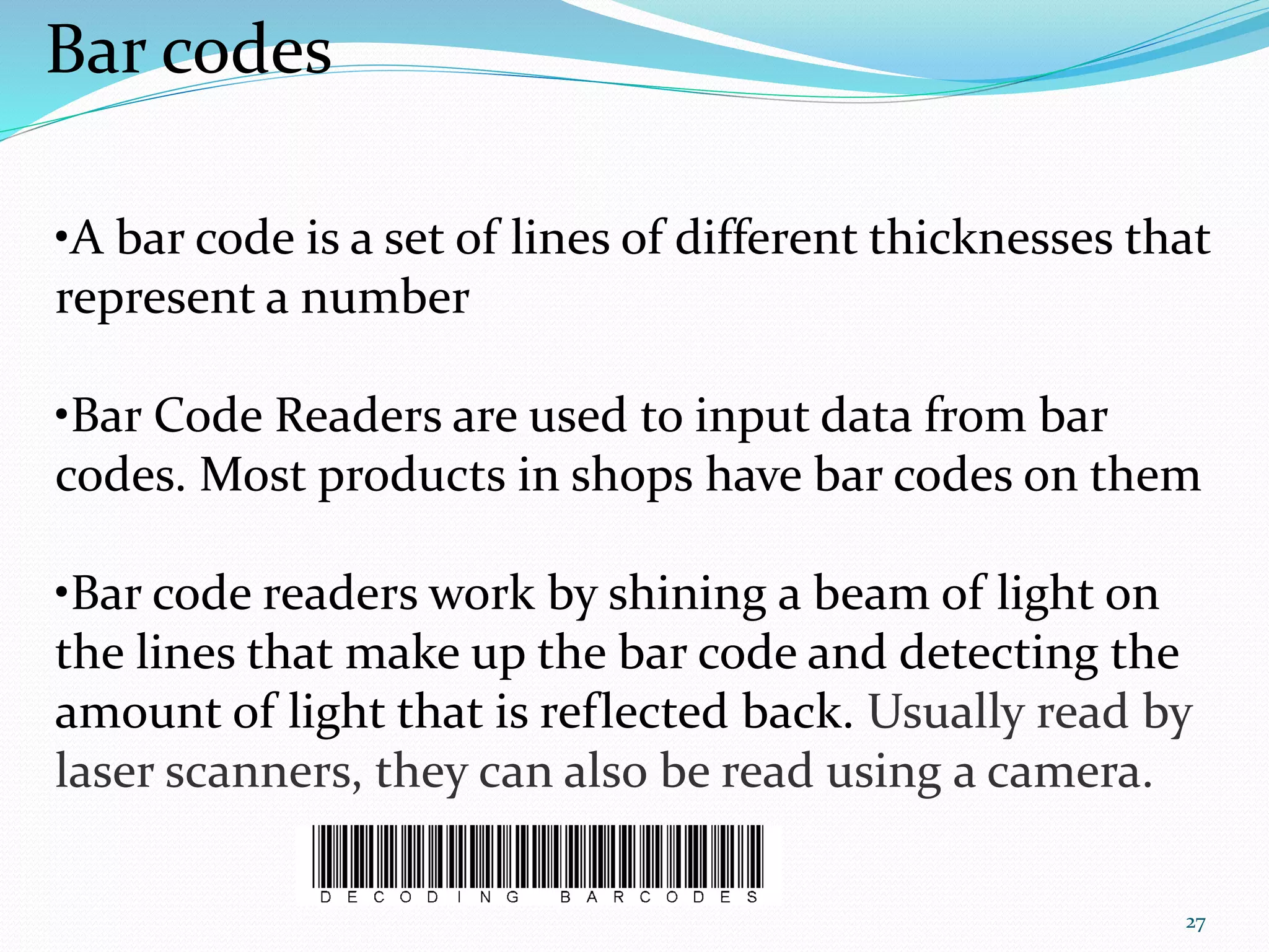 27
Bar codes
•A bar code is a set of lines of different thicknesses that
represent a number
•Bar Code Readers are used to input data from bar
codes. Most products in shops have bar codes on them
•Bar code readers work by shining a beam of light on
the lines that make up the bar code and detecting the
amount of light that is reflected back. Usually read by
laser scanners, they can also be read using a camera.
 