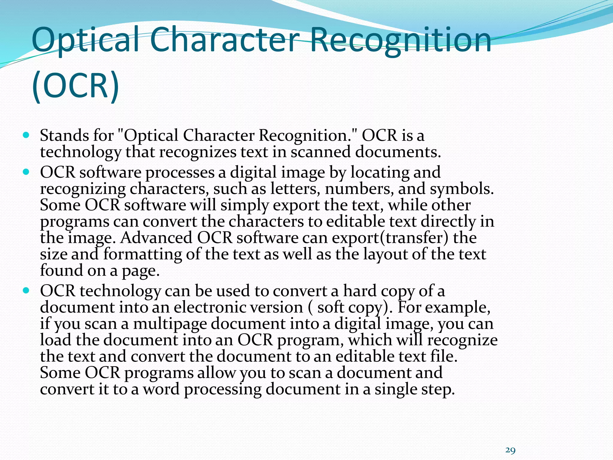 Optical Character Recognition
(OCR)
 Stands for "Optical Character Recognition." OCR is a
technology that recognizes text in scanned documents.
 OCR software processes a digital image by locating and
recognizing characters, such as letters, numbers, and symbols.
Some OCR software will simply export the text, while other
programs can convert the characters to editable text directly in
the image. Advanced OCR software can export(transfer) the
size and formatting of the text as well as the layout of the text
found on a page.
 OCR technology can be used to convert a hard copy of a
document into an electronic version ( soft copy). For example,
if you scan a multipage document into a digital image, you can
load the document into an OCR program, which will recognize
the text and convert the document to an editable text file.
Some OCR programs allow you to scan a document and
convert it to a word processing document in a single step.
29
 