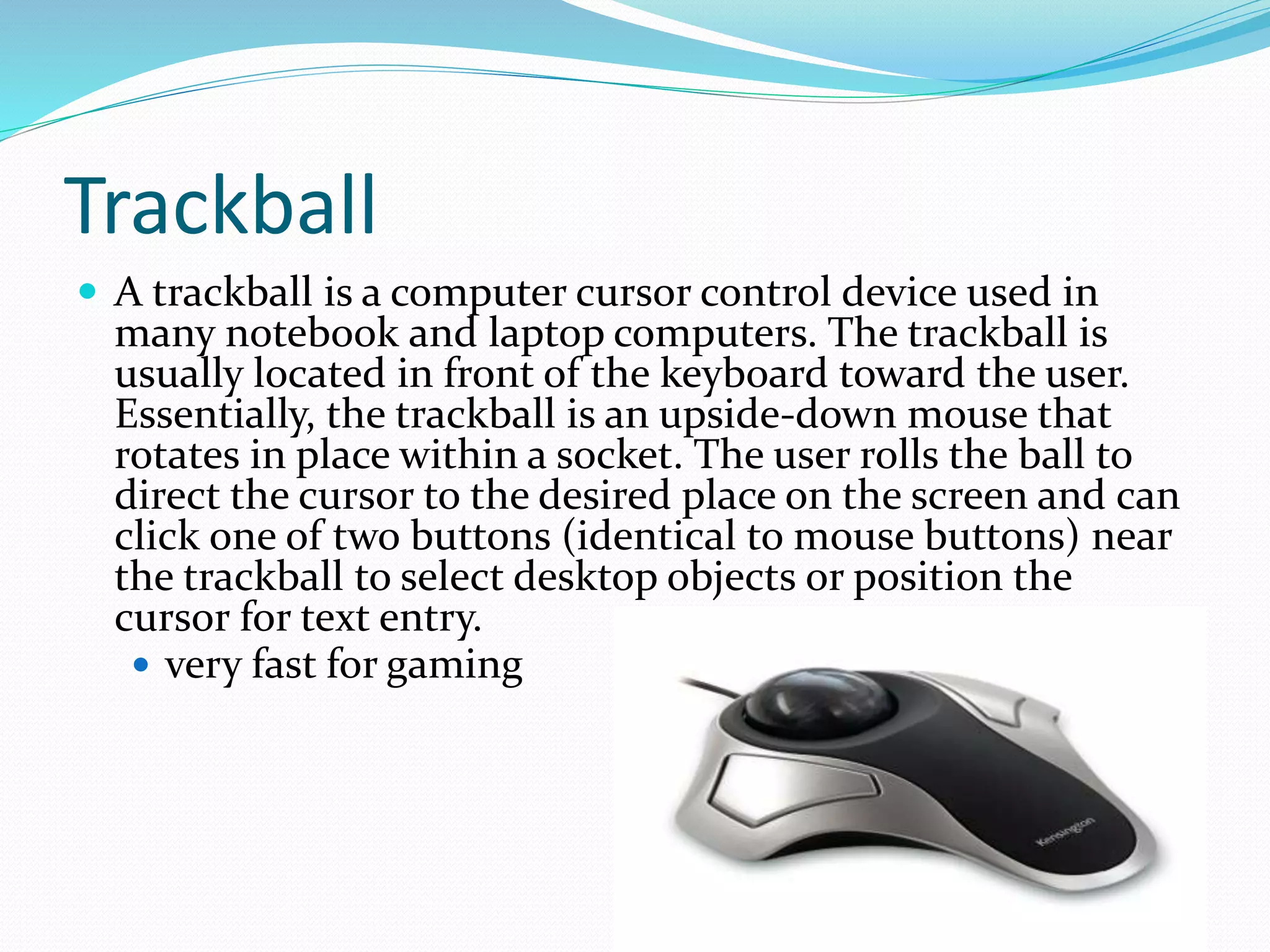 Trackball
 A trackball is a computer cursor control device used in
many notebook and laptop computers. The trackball is
usually located in front of the keyboard toward the user.
Essentially, the trackball is an upside-down mouse that
rotates in place within a socket. The user rolls the ball to
direct the cursor to the desired place on the screen and can
click one of two buttons (identical to mouse buttons) near
the trackball to select desktop objects or position the
cursor for text entry.
 very fast for gaming
 
