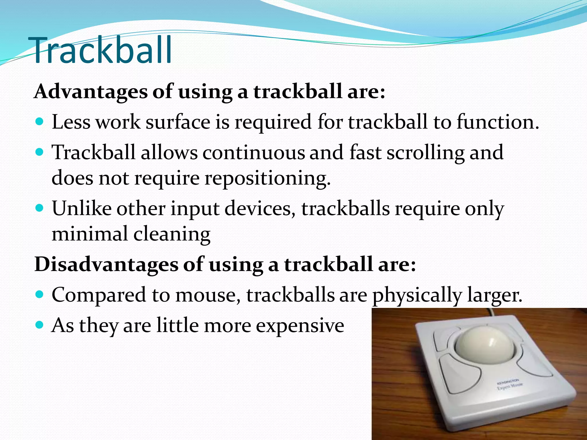 Trackball
Advantages of using a trackball are:
 Less work surface is required for trackball to function.
 Trackball allows continuous and fast scrolling and
does not require repositioning.
 Unlike other input devices, trackballs require only
minimal cleaning
Disadvantages of using a trackball are:
 Compared to mouse, trackballs are physically larger.
 As they are little more expensive
 