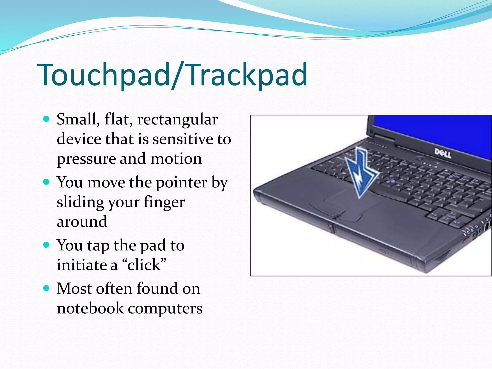 Touchpad/Trackpad
 Small, flat, rectangular
device that is sensitive to
pressure and motion
 You move the pointer by
sliding your finger
around
 You tap the pad to
initiate a “click”
 Most often found on
notebook computers
 