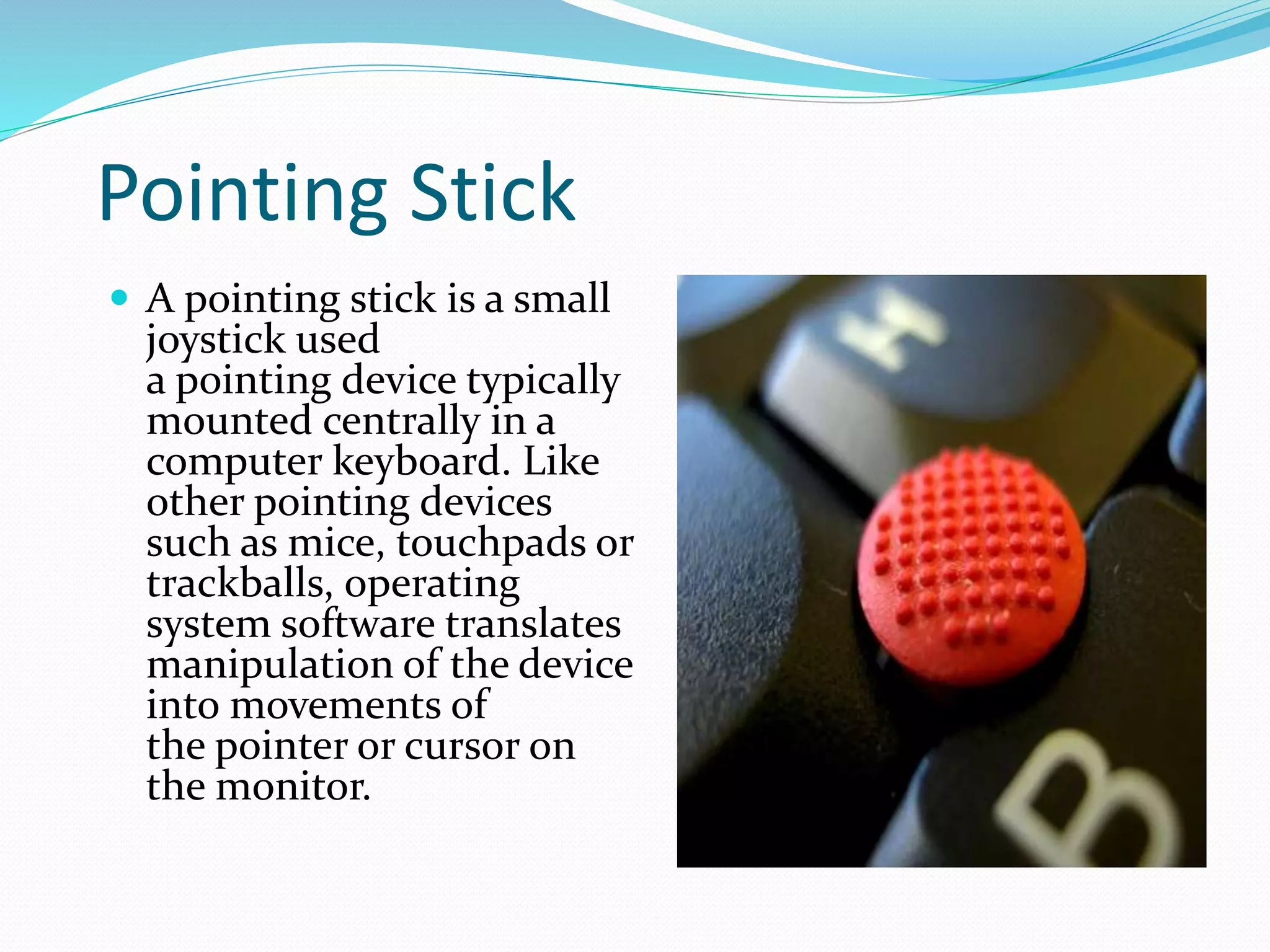 Pointing Stick
 A pointing stick is a small
joystick used
a pointing device typically
mounted centrally in a
computer keyboard. Like
other pointing devices
such as mice, touchpads or
trackballs, operating
system software translates
manipulation of the device
into movements of
the pointer or cursor on
the monitor.
 