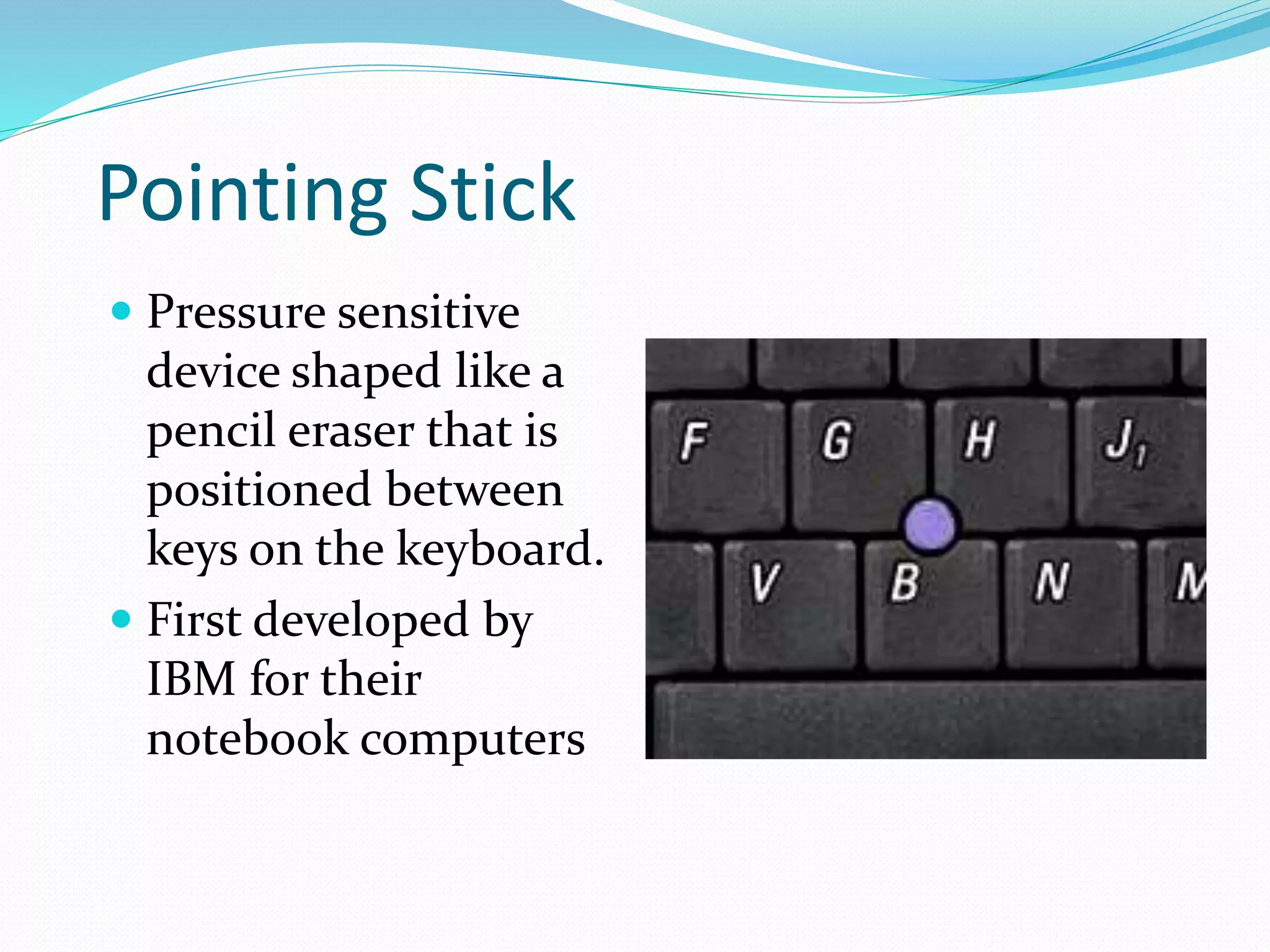 Pointing Stick
 Pressure sensitive
device shaped like a
pencil eraser that is
positioned between
keys on the keyboard.
 First developed by
IBM for their
notebook computers
 