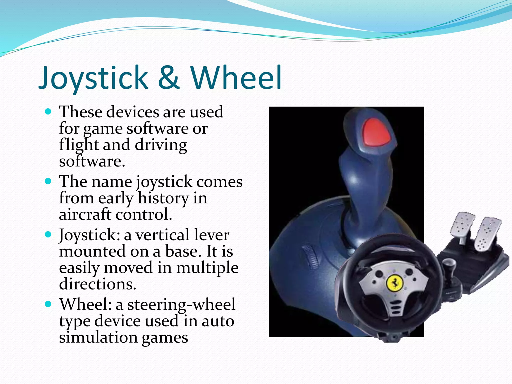 Joystick & Wheel
 These devices are used
for game software or
flight and driving
software.
 The name joystick comes
from early history in
aircraft control.
 Joystick: a vertical lever
mounted on a base. It is
easily moved in multiple
directions.
 Wheel: a steering-wheel
type device used in auto
simulation games
 